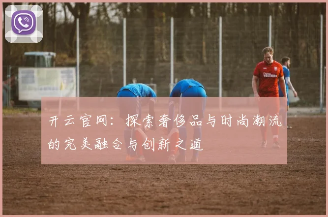 开云官网：探索奢侈品与时尚潮流的完美融合与创新之道